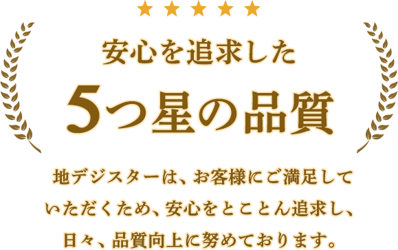 安心を追求した5つ星の品質。地デジスターは、お客様にご満足していただくため、安心をとことん追求し、日々、品質向上に努めております。