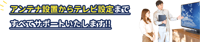 アンテナ設置からテレビ設定まで、全てサポートいたします。